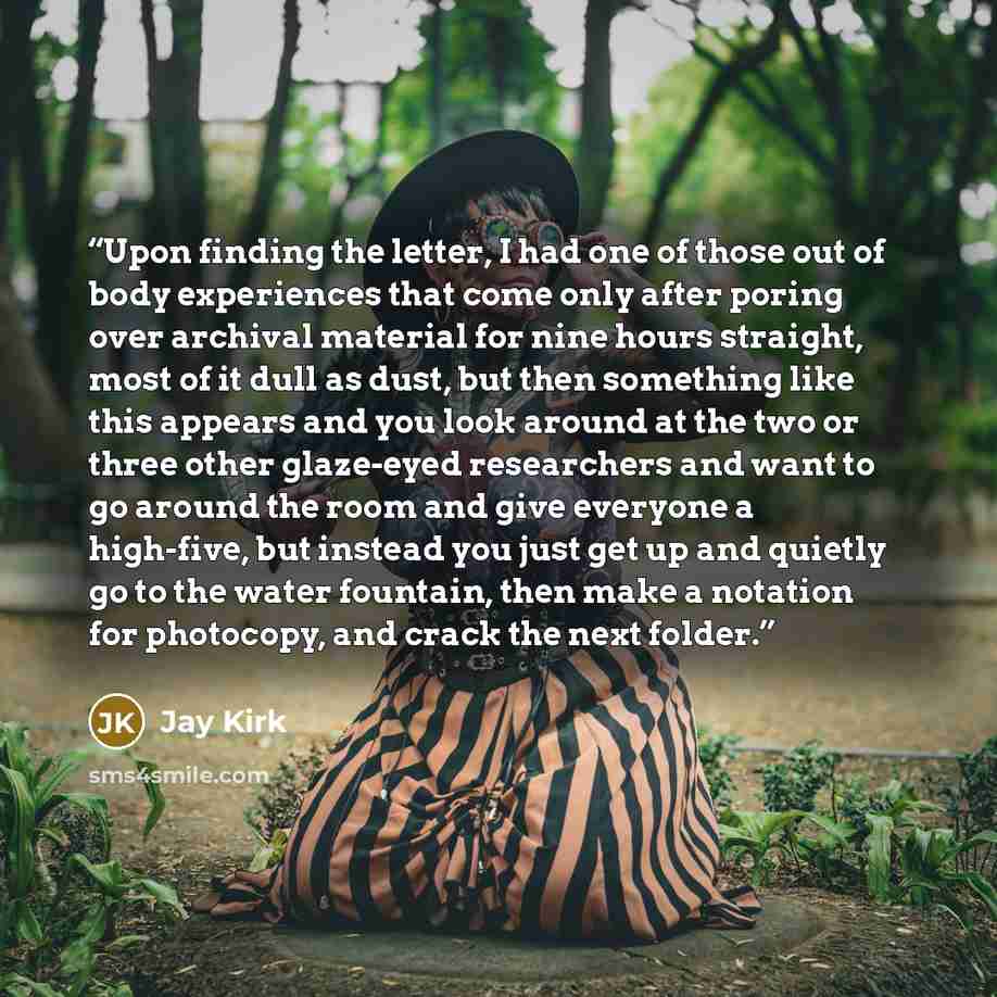 “Upon finding the letter, I had one of those out of body experiences that come only after poring over archival material for nine hours straight, most of it dull as dust, but then something like this appears and you look around at the two or three other glaze-eyed researchers and want to go around…” quote by Jay Kirk