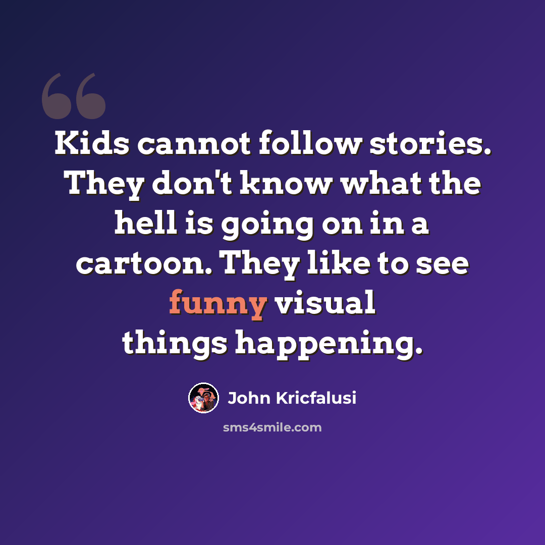 “Kids cannot follow stories. They don't know what the hell is going on in a cartoon. They like to see funny visual things happening.” quote by John Kricfalusi