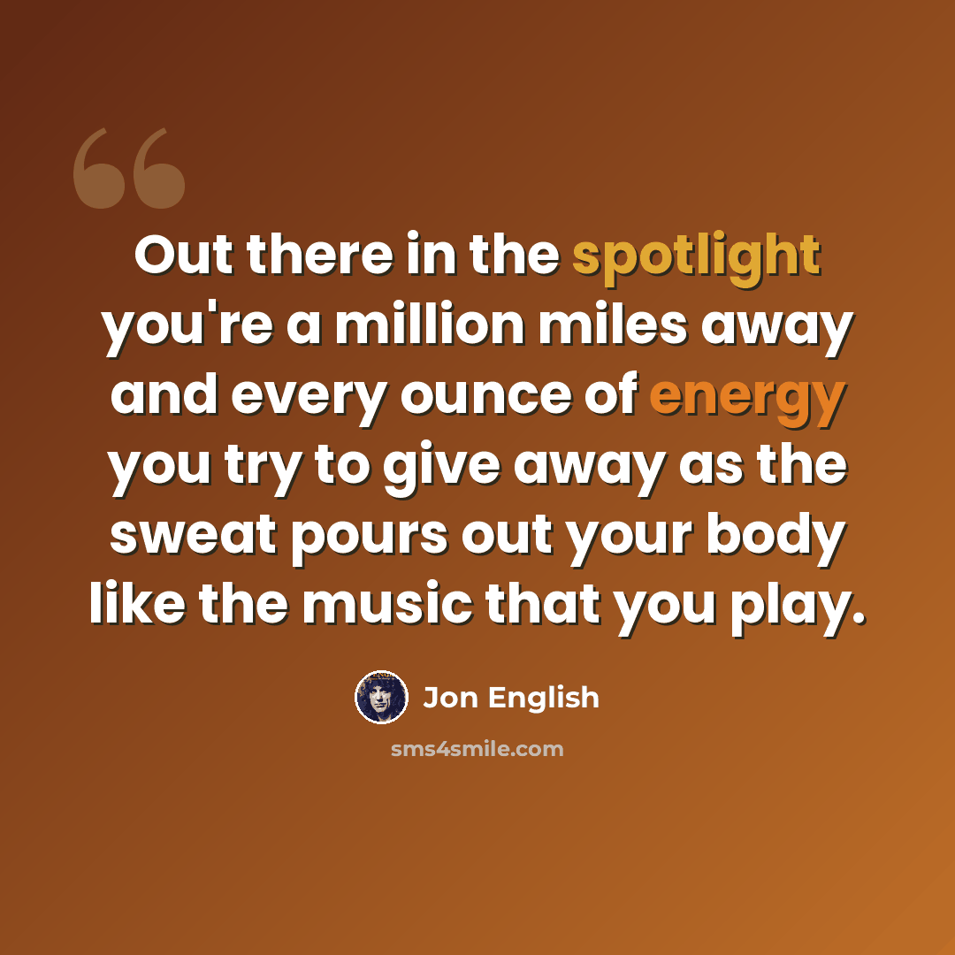 “Out there in the spotlight you're a million miles away and every ounce of energy you try to give away as the sweat pours out your body like the music that you play.” quote by Jon English