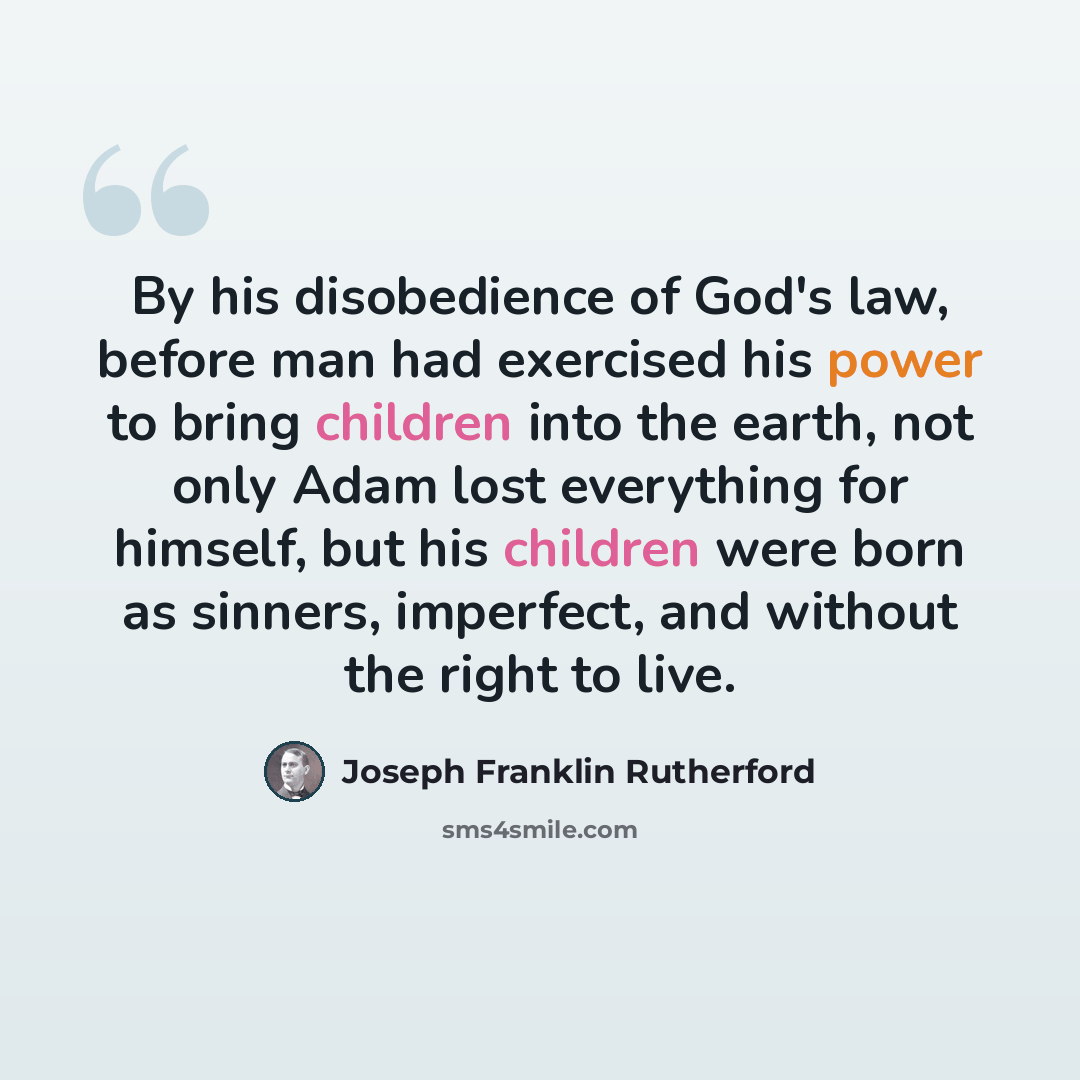 “By his disobedience of God's law, before man had exercised his power to bring children into the earth, not only Adam lost everything for himself, but his children were born as sinners, imperfect, and without the right to live.” quote by Joseph Franklin Rutherford