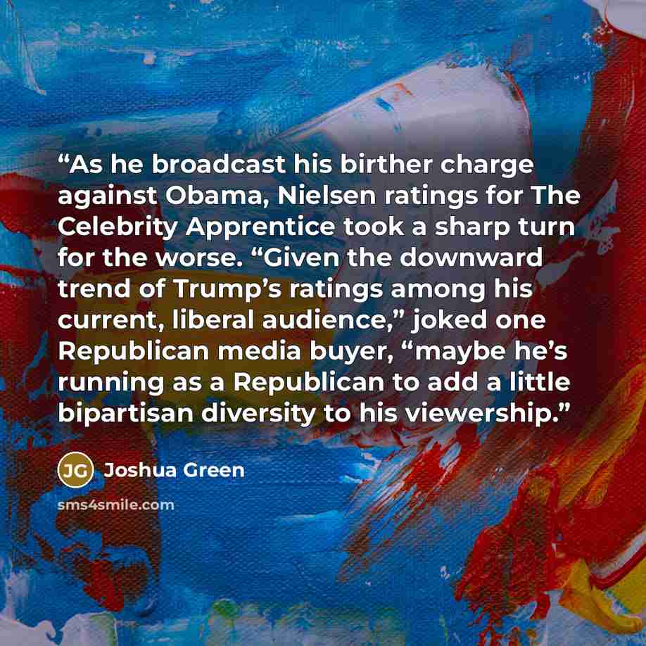 “As he broadcast his birther charge against Obama, Nielsen ratings for The Celebrity Apprentice took a sharp turn for the worse. “Given the downward trend of Trump’s ratings among his current, liberal audience,” joked one Republican media buyer, “maybe he’s running as a Republican to add a little…” quote by Joshua Green