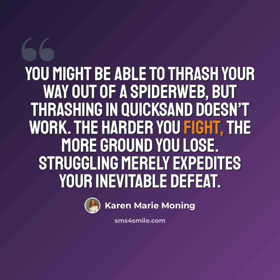 “You might be able to thrash your way out of a spiderweb, but thrashing in quicksand doesn’t work. The harder you fight, the more ground you lose. Struggling merely expedites your inevitable defeat.” quote by Karen Marie Moning