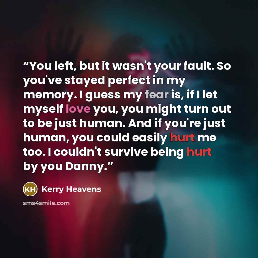 “You left, but it wasn't your fault. So you've stayed perfect in my memory. I guess my fear is, if I let myself love you, you might turn out to be just human. And if you're just human, you could easily hurt me too. I couldn't survive being hurt by you Danny.” quote by Kerry Heavens