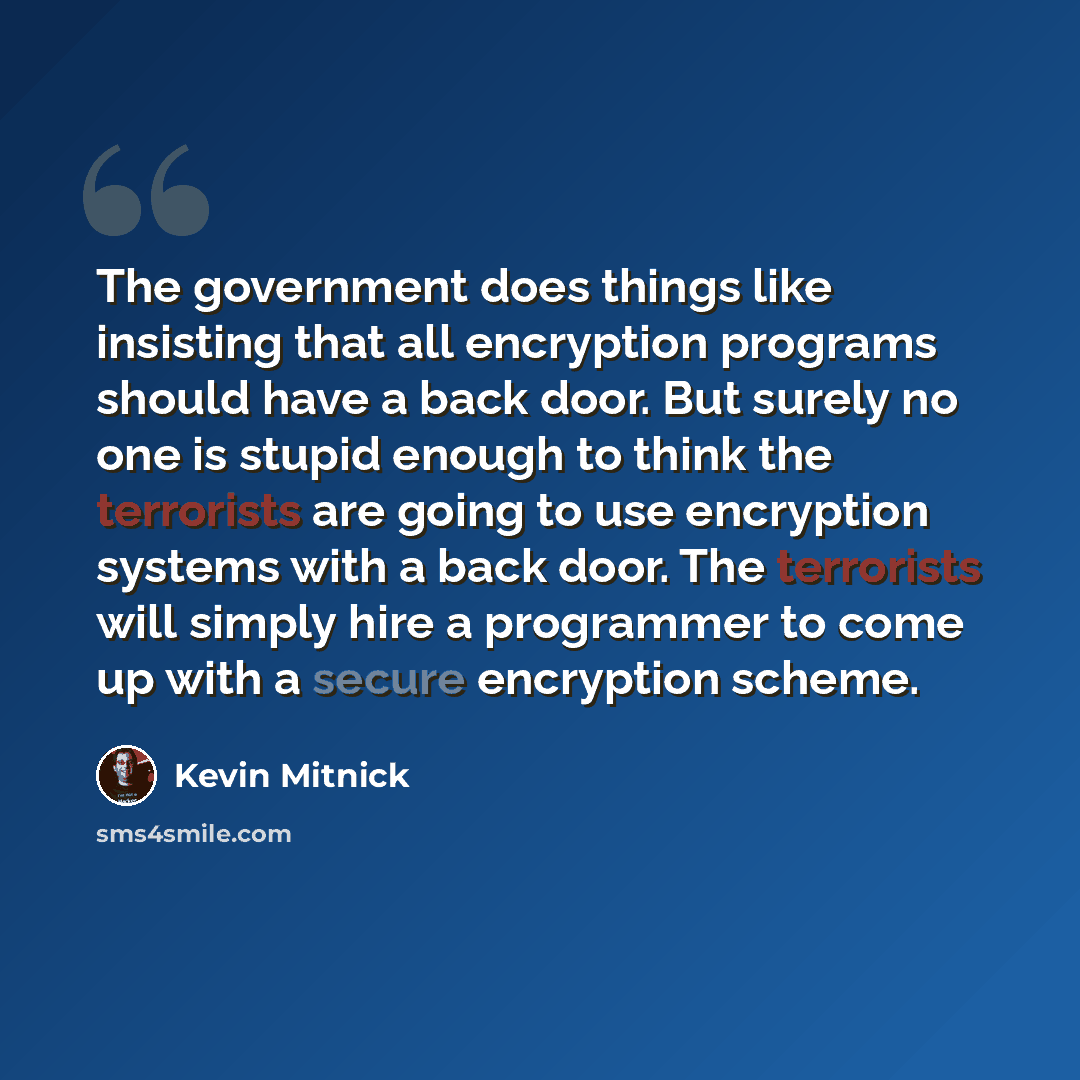 “The government does things like insisting that all encryption programs should have a back door. But surely no one is stupid enough to think the terrorists are going to use encryption systems with a back door. The terrorists will simply hire a programmer to come up with a secure encryption scheme.” quote by Kevin Mitnick