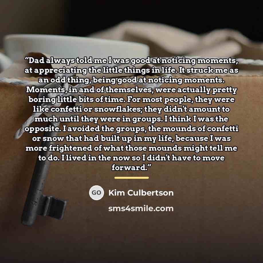 “Dad always told me I was good at noticing moments, at appreciating the little things in life. It struck me as an odd thing, being good at noticing moments. Moments, in and of themselves, were actually pretty boring little bits of time. For most people, they were like confetti or snowflakes; they…” quote by Kim Culbertson
