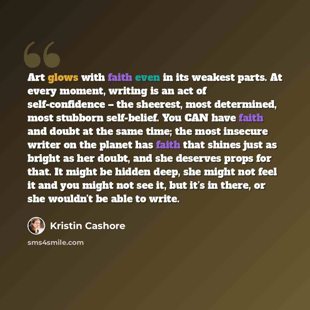 “Art glows with faith even in its weakest parts. At every moment, writing is an act of self-confidence – the sheerest, most determined, most stubborn self-belief. You CAN have faith and doubt at the same time; the most insecure writer on the planet has faith that shines just as bright as her doubt…” quote by Kristin Cashore