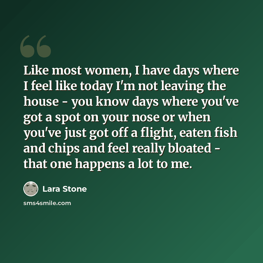 “Like most women, I have days where I feel like today I'm not leaving the house - you know days where you've got a spot on your nose or when you've just got off a flight, eaten fish and chips and feel really bloated - that one happens a lot to me.” quote by Lara Stone