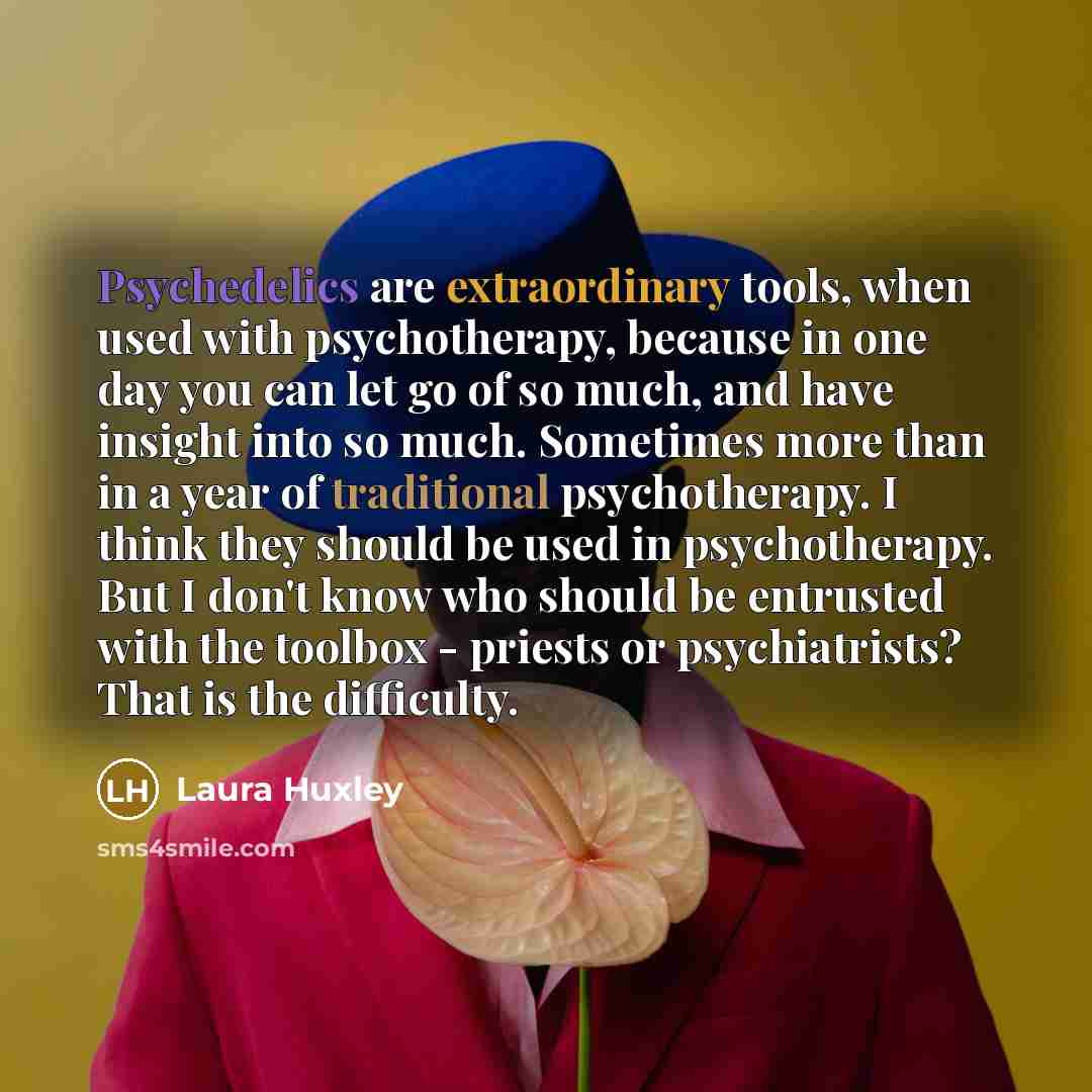 “Psychedelics are extraordinary tools, when used with psychotherapy, because in one day you can let go of so much, and have insight into so much. Sometimes more than in a year of traditional psychotherapy. I think they should be used in psychotherapy. But I don't know who should be entrusted with…” quote by Laura Huxley