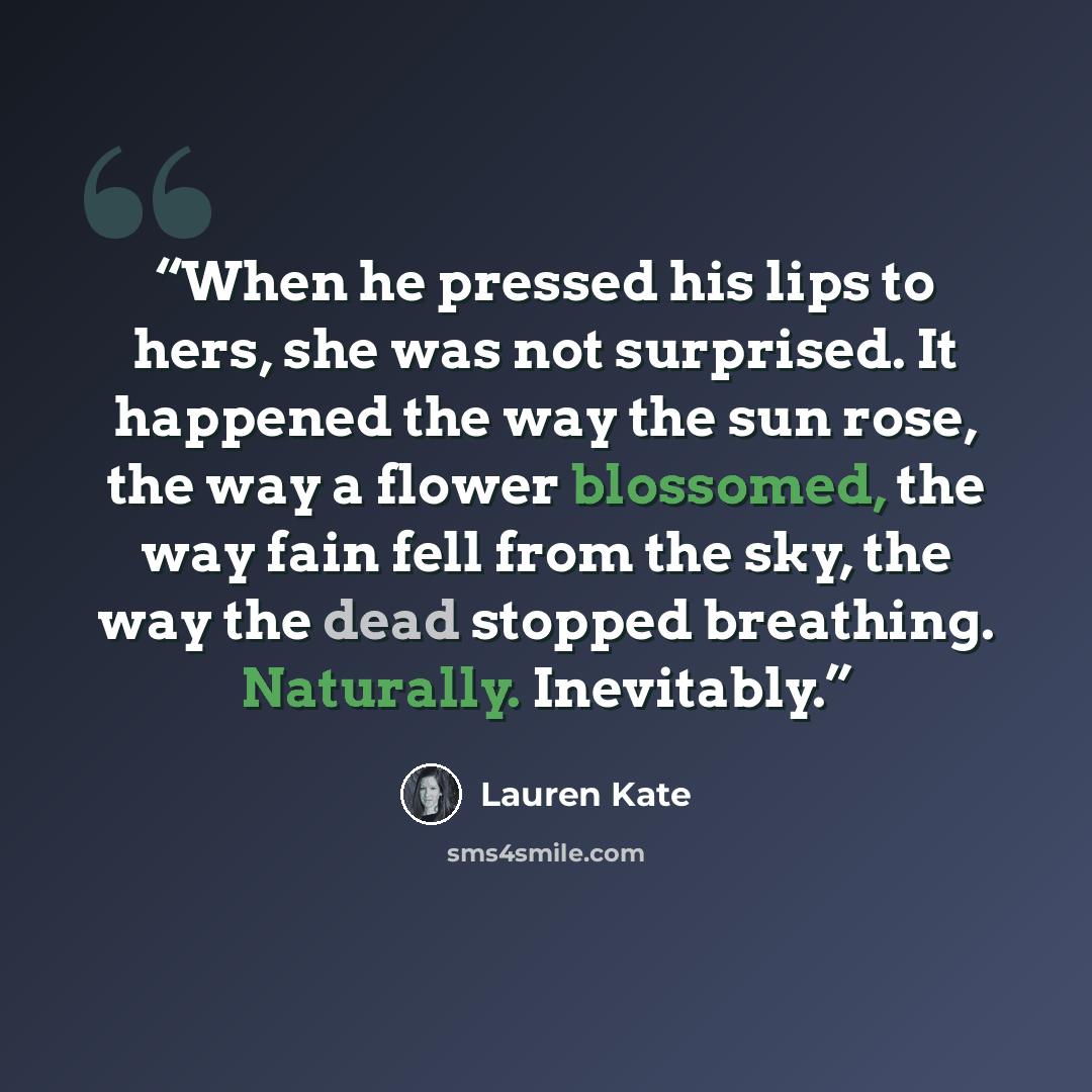 “When he pressed his lips to hers, she was not surprised. It happened the way the sun rose, the way a flower blossomed, the way fain fell from the sky, the way the dead stopped breathing. Naturally. Inevitably.” quote by Lauren Kate