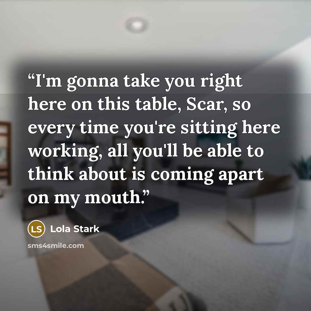 “I'm gonna take you right here on this table, Scar, so every time you're sitting here working, all you'll be able to think about is coming apart on my mouth.” quote by Lola Stark