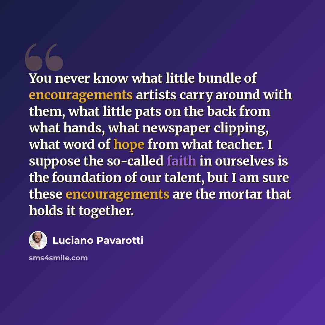 “You never know what little bundle of encouragements artists carry around with them, what little pats on the back from what hands, what newspaper clipping, what word of hope from what teacher. I suppose the so-called faith in ourselves is the foundation of our talent, but I am sure these…” quote by Luciano Pavarotti