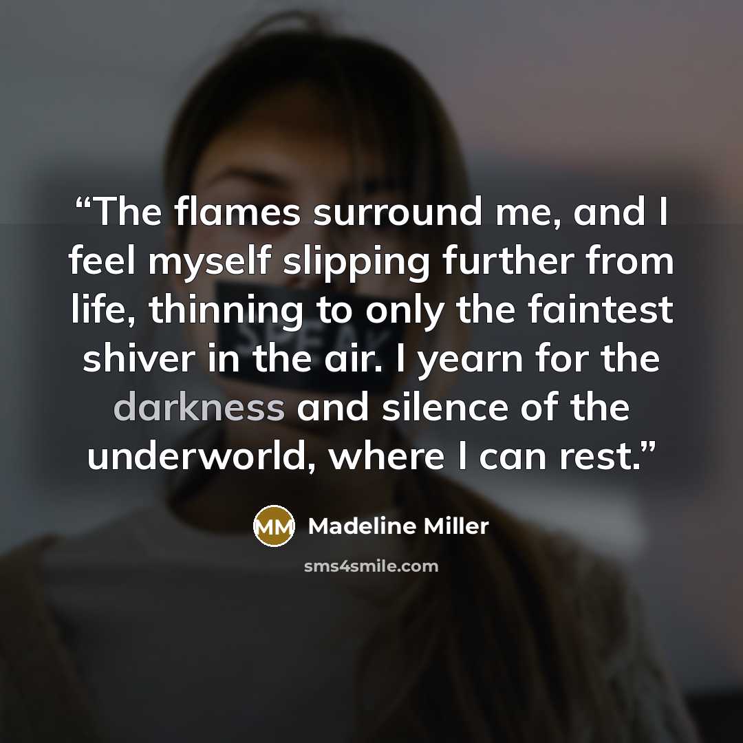“The flames surround me, and I feel myself slipping further from life, thinning to only the faintest shiver in the air. I yearn for the darkness and silence of the underworld, where I can rest.” quote by Madeline Miller
