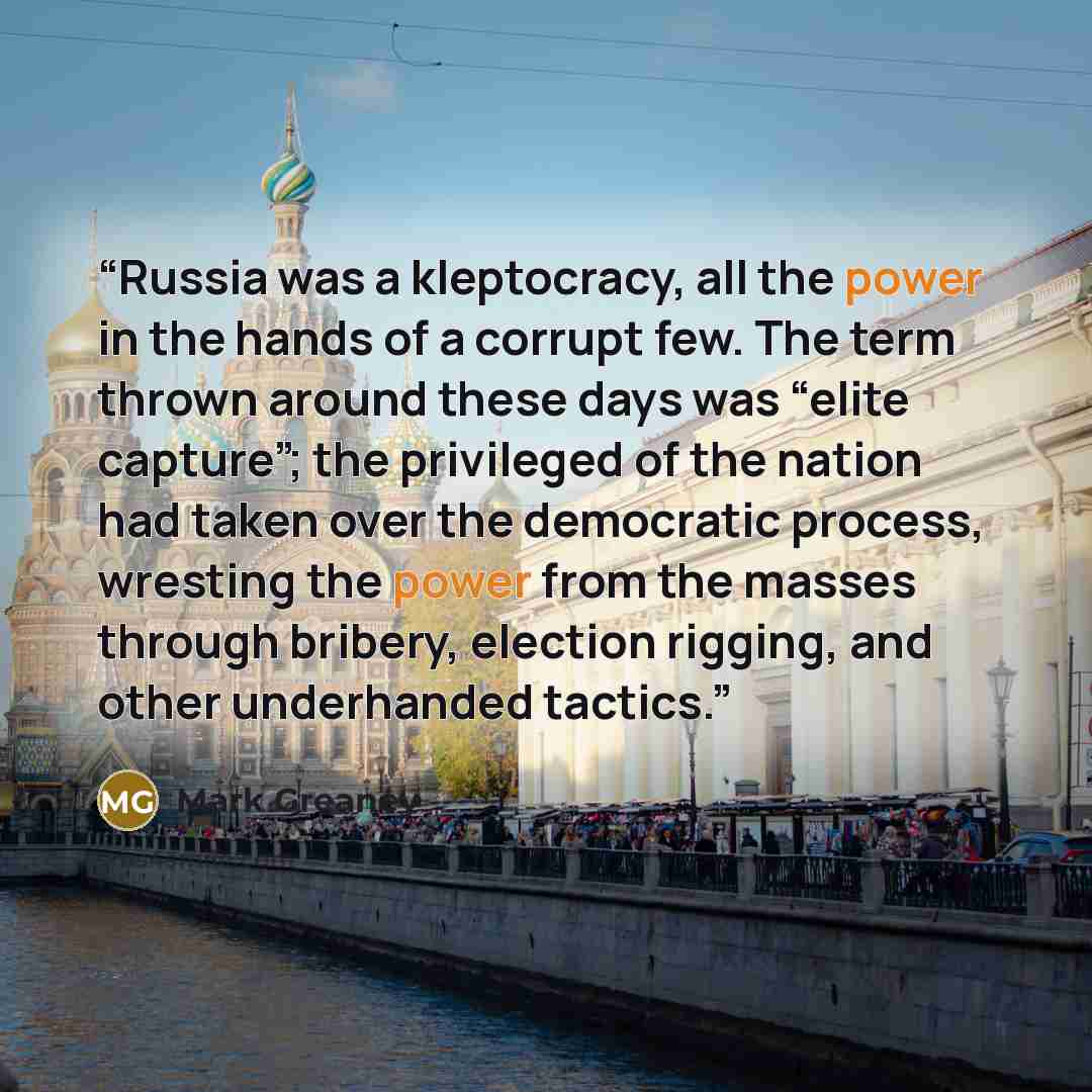 “Russia was a kleptocracy, all the power in the hands of a corrupt few. The term thrown around these days was “elite capture”; the privileged of the nation had taken over the democratic process, wresting the power from the masses through bribery, election rigging, and other underhanded tactics.” quote by Mark Greaney