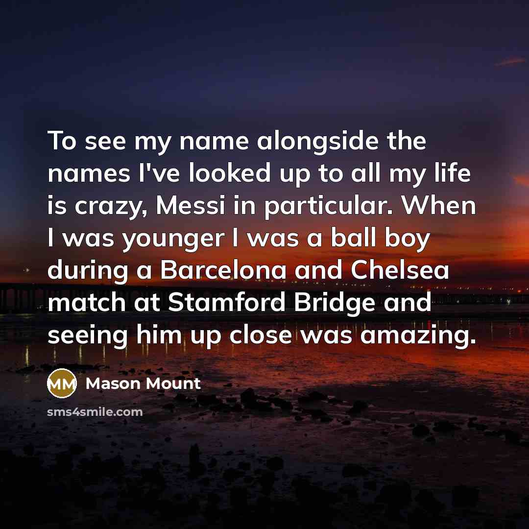 “To see my name alongside the names I've looked up to all my life is crazy, Messi in particular. When I was younger I was a ball boy during a Barcelona and Chelsea match at Stamford Bridge and seeing him up close was amazing.” quote by Mason Mount