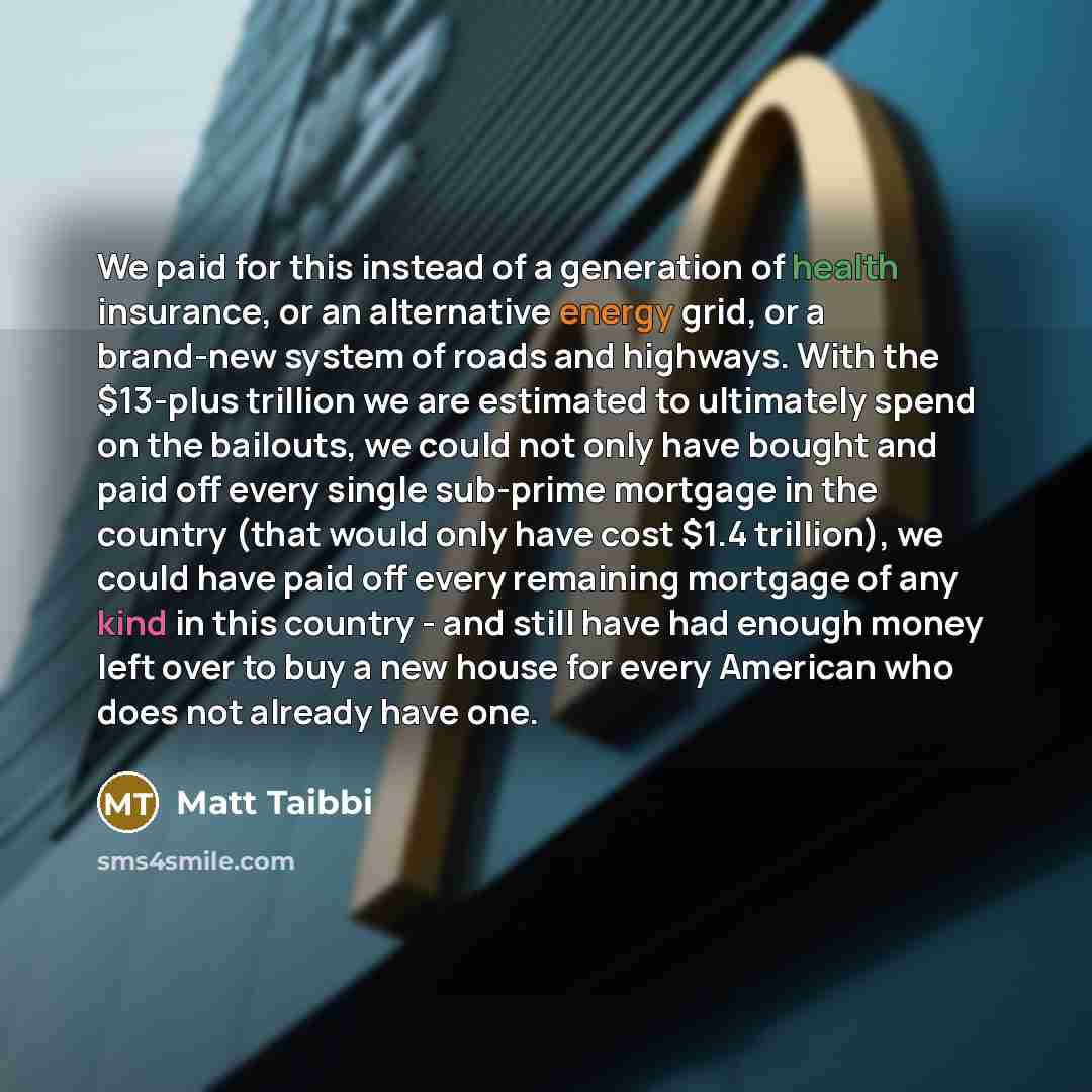 “We paid for this instead of a generation of health insurance, or an alternative energy grid, or a brand-new system of roads and highways. With the $13-plus trillion we are estimated to ultimately spend on the bailouts, we could not only have bought and paid off every single sub-prime mortgage in…” quote by Matt Taibbi