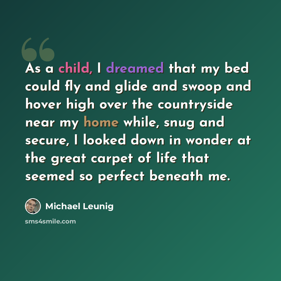 “As a child, I dreamed that my bed could fly and glide and swoop and hover high over the countryside near my home while, snug and secure, I looked down in wonder at the great carpet of life that seemed so perfect beneath me.” quote by Michael Leunig