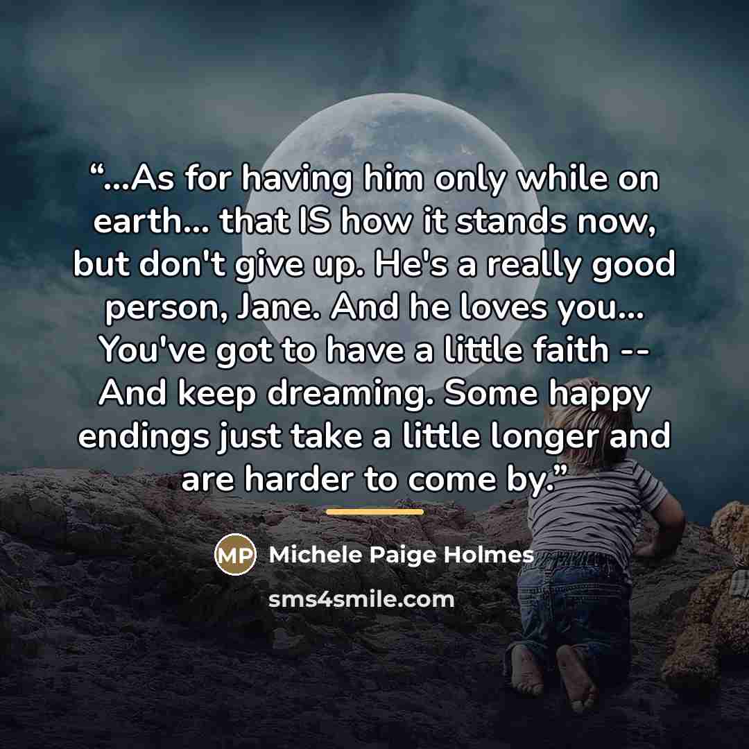 “...As for having him only while on earth... that IS how it stands now, but don't give up. He's a really good person, Jane. And he loves you... You've got to have a little faith -- And keep dreaming. Some happy endings just take a little longer and are harder to come by.” quote by Michele Paige Holmes