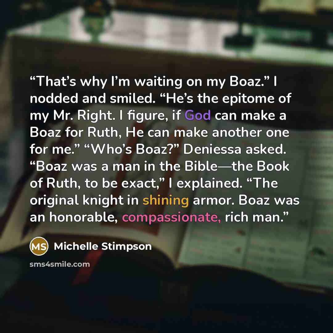 “That’s why I’m waiting on my Boaz.” I nodded and smiled. “He’s the epitome of my Mr. Right. I figure, if God can make a Boaz for Ruth, He can make another one for me.” “Who’s Boaz?” Deniessa asked. “Boaz was a man in the Bible—the Book of Ruth, to be exact,” I explained. “The original knight in…” quote by Michelle Stimpson
