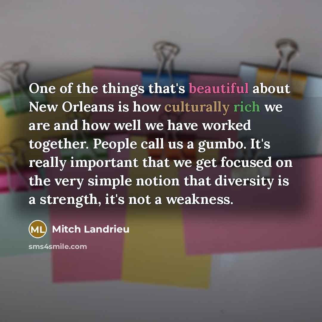 “One of the things that's beautiful about New Orleans is how culturally rich we are and how well we have worked together. People call us a gumbo. It's really important that we get focused on the very simple notion that diversity is a strength, it's not a weakness.” quote by Mitch Landrieu