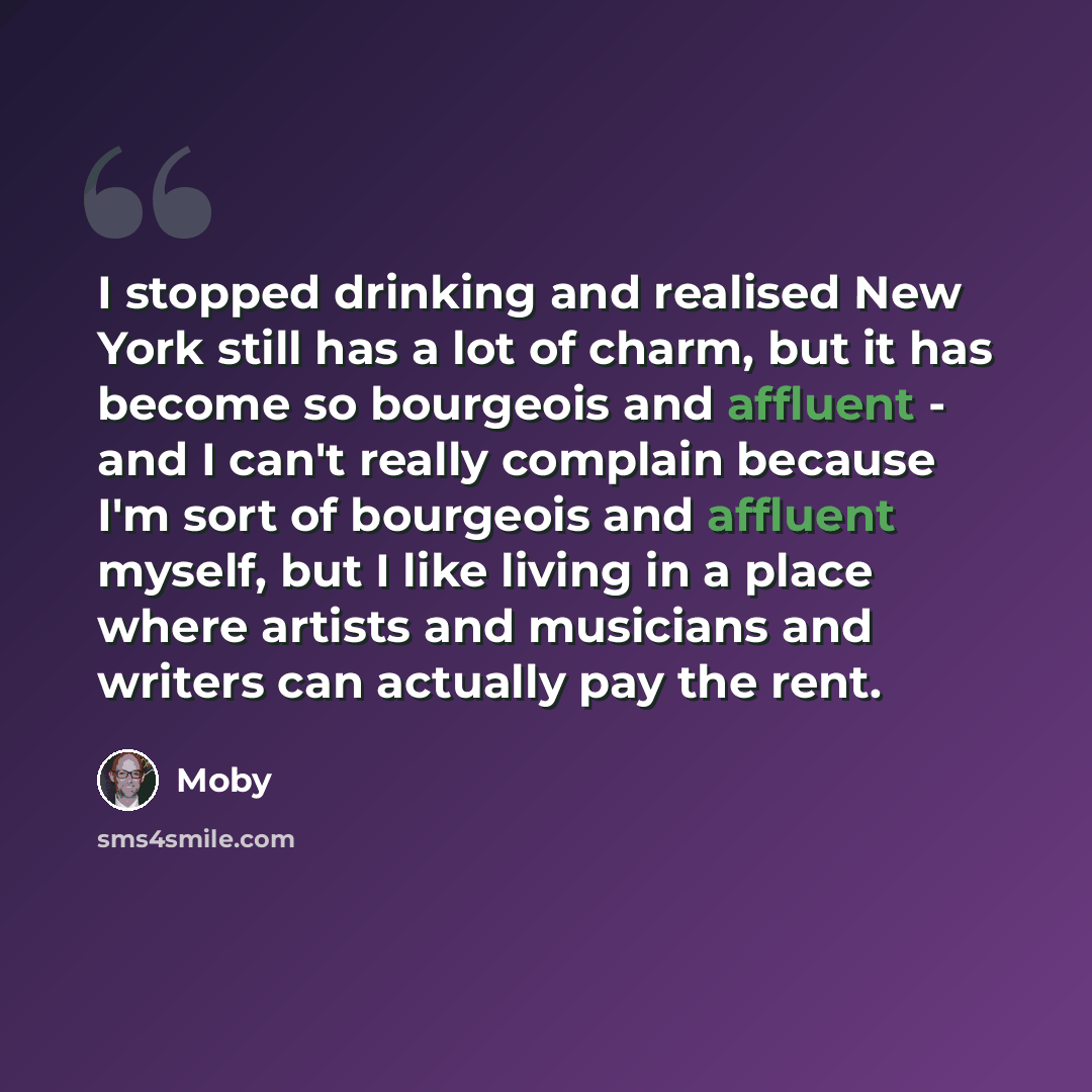 “I stopped drinking and realised New York still has a lot of charm, but it has become so bourgeois and affluent - and I can't really complain because I'm sort of bourgeois and affluent myself, but I like living in a place where artists and musicians and writers can actually pay the rent.” quote by Moby
