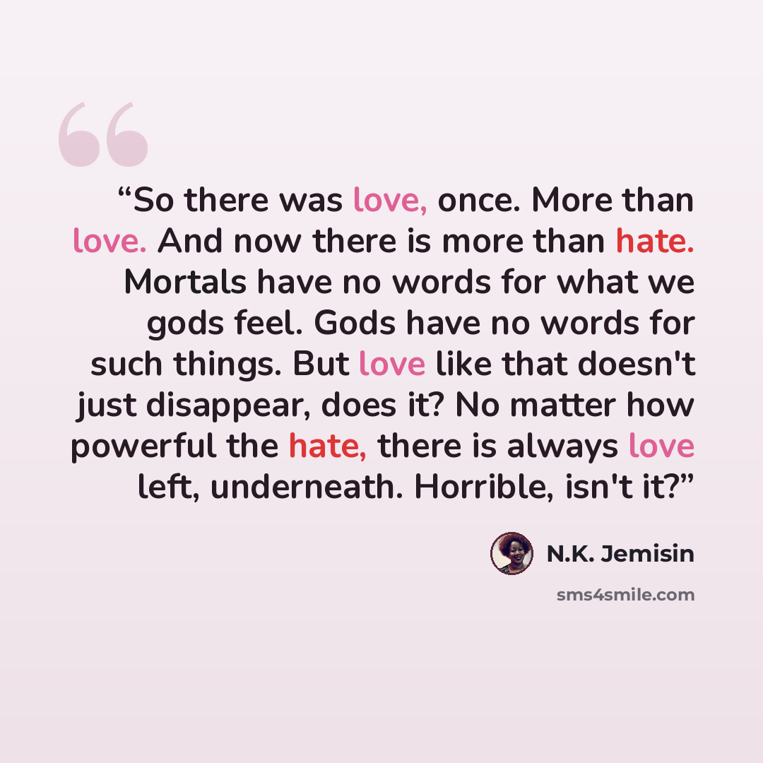 “So there was love, once. More than love. And now there is more than hate. Mortals have no words for what we gods feel. Gods have no words for such things. But love like that doesn't just disappear, does it? No matter how powerful the hate, there is always love left, underneath. Horrible, isn't it?” quote by N.K. Jemisin