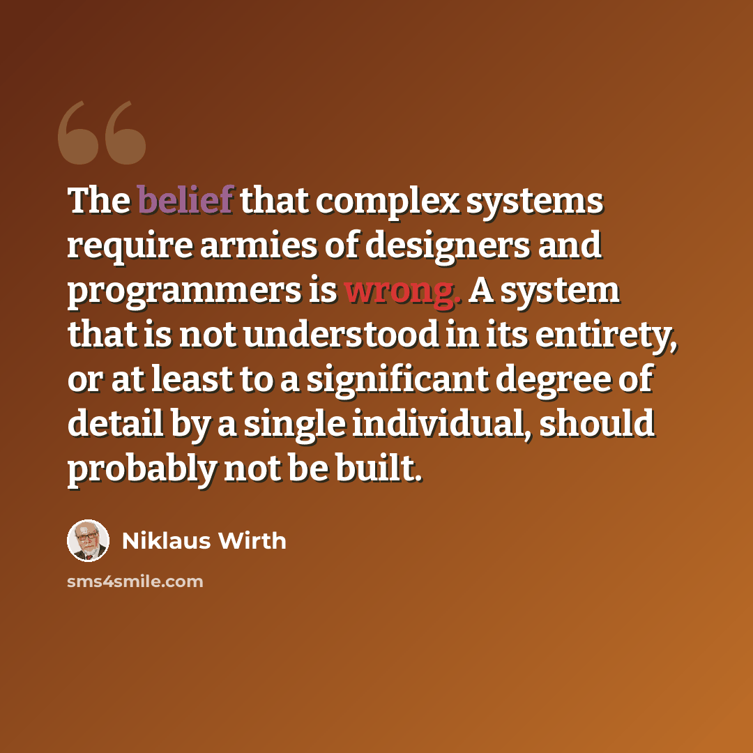 “The belief that complex systems require armies of designers and programmers is wrong. A system that is not understood in its entirety, or at least to a significant degree of detail by a single individual, should probably not be built.” quote by Niklaus Wirth