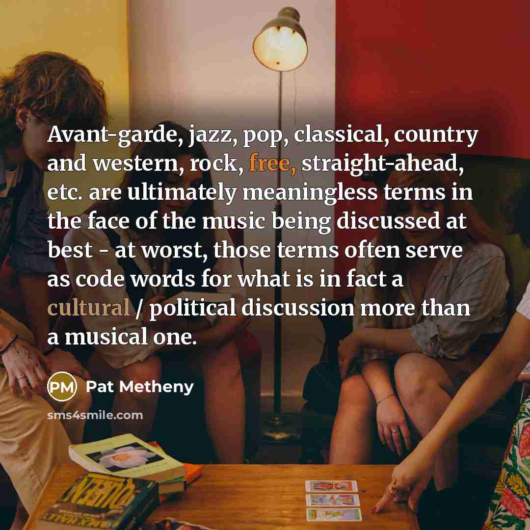 “Avant-garde, jazz, pop, classical, country and western, rock, free, straight-ahead, etc. are ultimately meaningless terms in the face of the music being discussed at best - at worst, those terms often serve as code words for what is in fact a cultural / political discussion more than a musical one.” quote by Pat Metheny