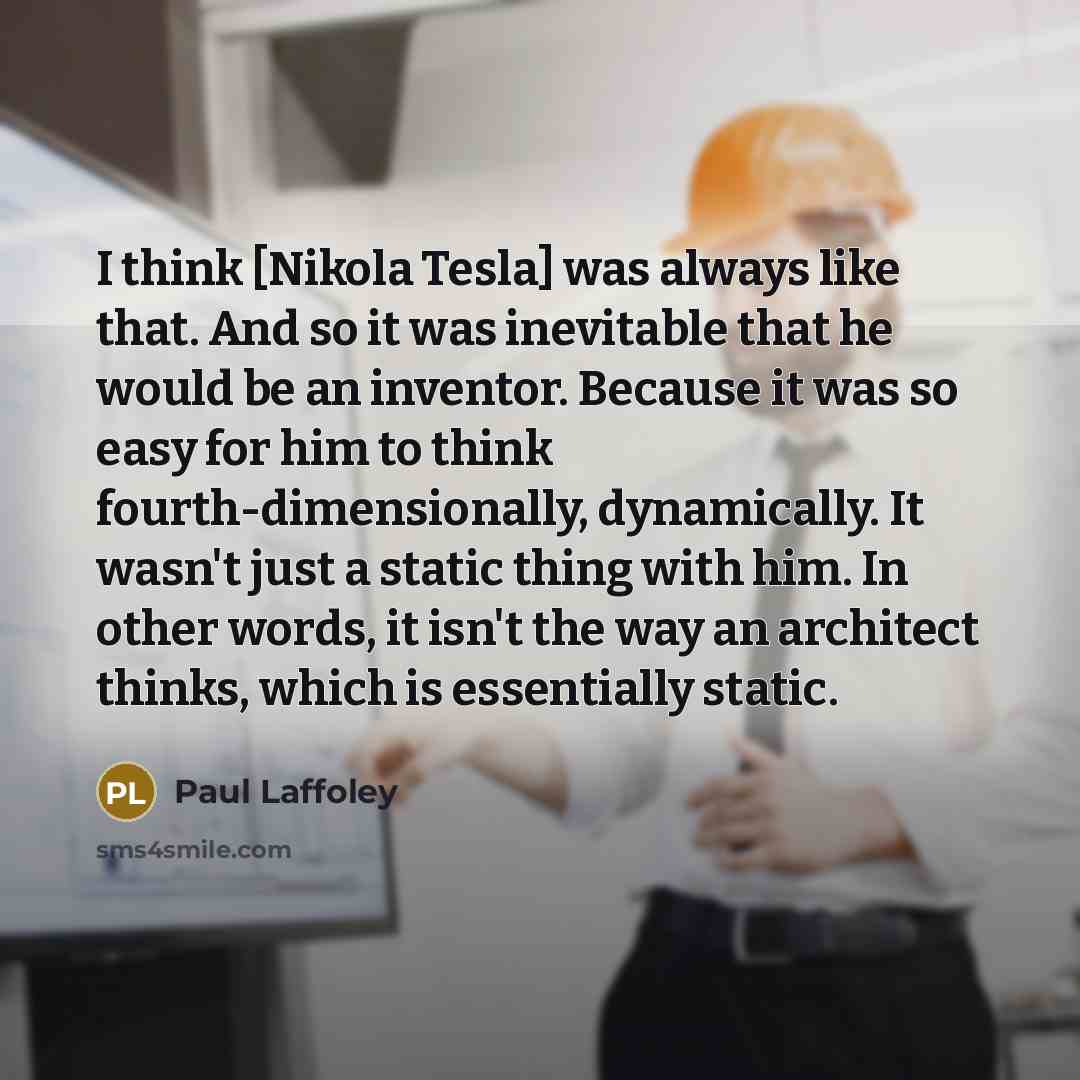 “I think [Nikola Tesla] was always like that. And so it was inevitable that he would be an inventor. Because it was so easy for him to think fourth-dimensionally, dynamically. It wasn't just a static thing with him. In other words, it isn't the way an architect thinks, which is essentially static.” quote by Paul Laffoley