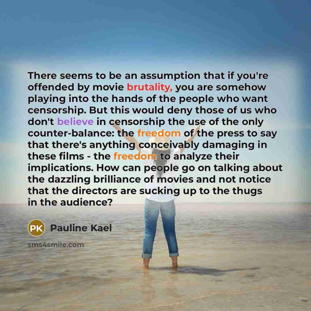 “There seems to be an assumption that if you're offended by movie brutality, you are somehow playing into the hands of the people who want censorship. But this would deny those of us who don't believe in censorship the use of the only counter-balance: the freedom of the press to say that there's…” quote by Pauline Kael