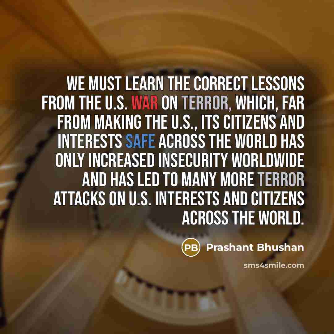 “We must learn the correct lessons from the U.S. war on terror, which, far from making the U.S., its citizens and interests safe across the world has only increased insecurity worldwide and has led to many more terror attacks on U.S. interests and citizens across the world.” quote by Prashant Bhushan