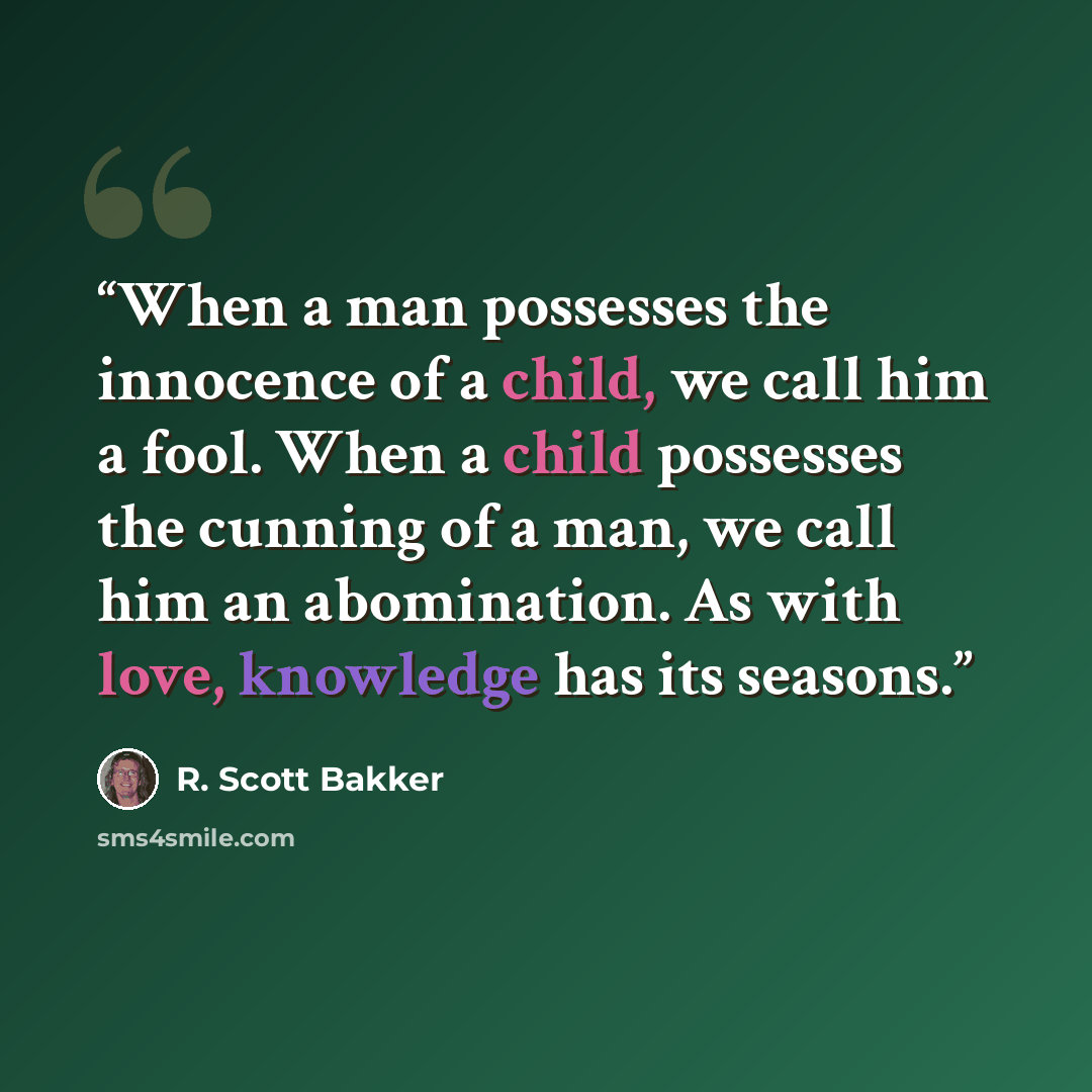 “When a man possesses the innocence of a child, we call him a fool. When a child possesses the cunning of a man, we call him an abomination. As with love, knowledge has its seasons.” quote by R. Scott Bakker