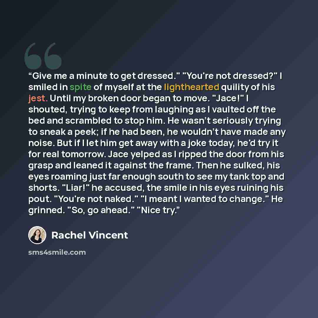 “Give me a minute to get dressed." "You're not dressed?" I smiled in spite of myself at the lighthearted quility of his jest. Until my broken door began to move. "Jace!" I shouted, trying to keep from laughing as I vaulted off the bed and scrambled to stop him. He wasn't seriously trying to sneak a…” quote by Rachel Vincent