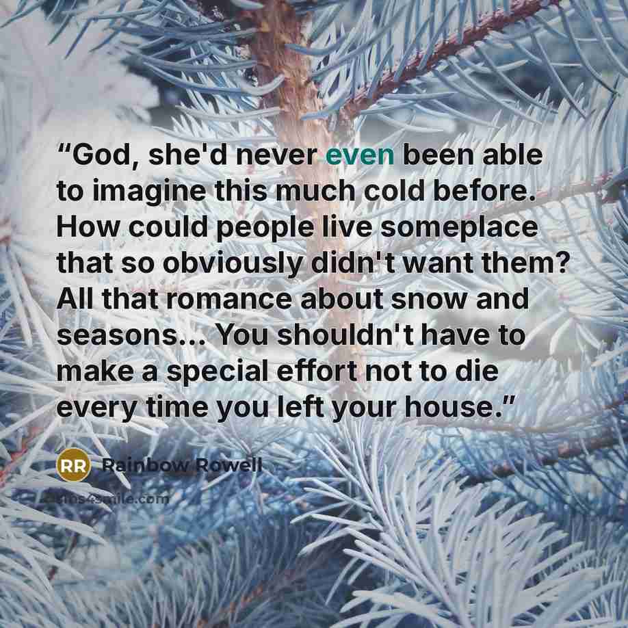 “God, she'd never even been able to imagine this much cold before. How could people live someplace that so obviously didn't want them? All that romance about snow and seasons… You shouldn't have to make a special effort not to die every time you left your house.” quote by Rainbow Rowell