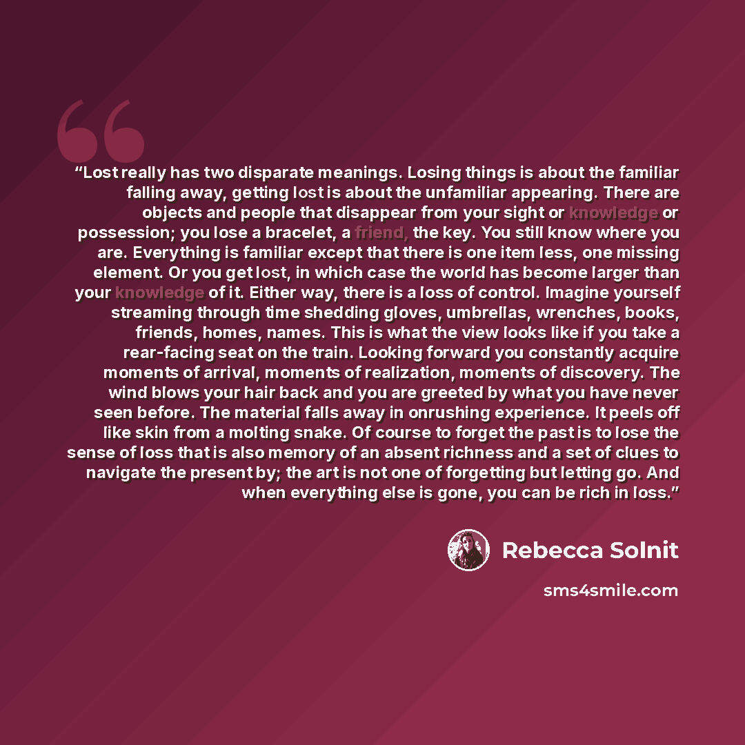 “Lost really has two disparate meanings. Losing things is about the familiar falling away, getting lost is about the unfamiliar appearing. There are objects and people that disappear from your sight or knowledge or possession; you lose a bracelet, a friend, the key. You still know where you are…” quote by Rebecca Solnit