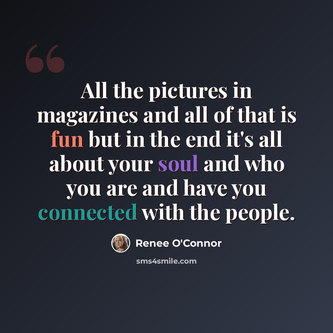 “All the pictures in magazines and all of that is fun but in the end it's all about your soul and who you are and have you connected with the people.” quote by Renee O'Connor