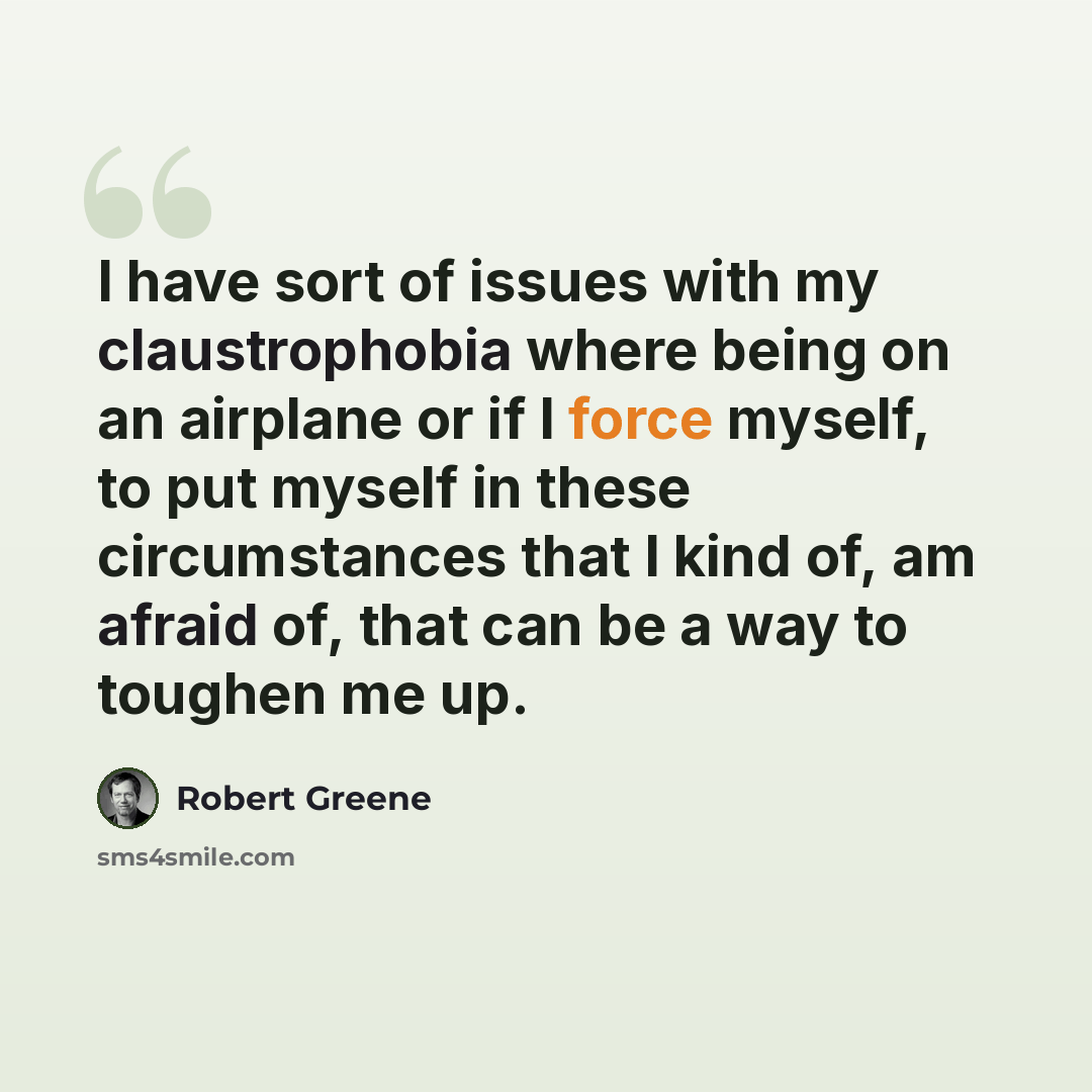 “I have sort of issues with my claustrophobia where being on an airplane or if I force myself, to put myself in these circumstances that I kind of, am afraid of, that can be a way to toughen me up.” quote by Robert Greene