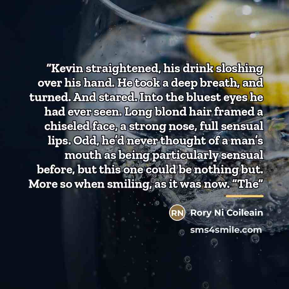 “Kevin straightened, his drink sloshing over his hand. He took a deep breath, and turned. And stared. Into the bluest eyes he had ever seen. Long blond hair framed a chiseled face, a strong nose, full sensual lips. Odd, he’d never thought of a man’s mouth as being particularly sensual before, but…” quote by Rory Ni Coileain