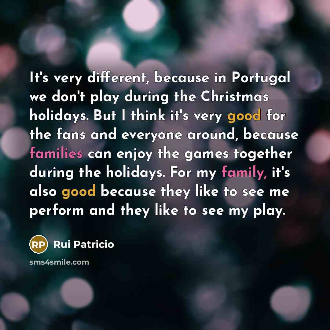 “It's very different, because in Portugal we don't play during the Christmas holidays. But I think it's very good for the fans and everyone around, because families can enjoy the games together during the holidays. For my family, it's also good because they like to see me perform and they like to…” quote by Rui Patricio
