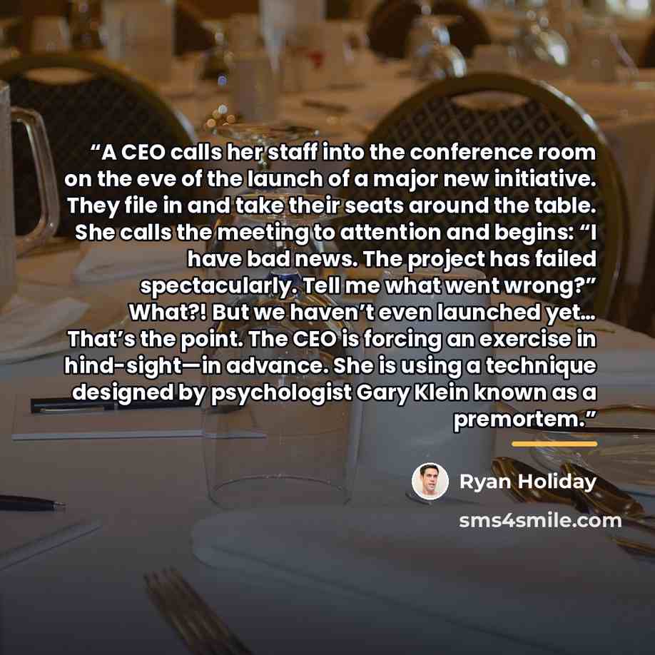 “A CEO calls her staff into the conference room on the eve of the launch of a major new initiative. They file in and take their seats around the table. She calls the meeting to attention and begins: “I have bad news. The project has failed spectacularly. Tell me what went wrong?” What?! But we…” quote by Ryan Holiday