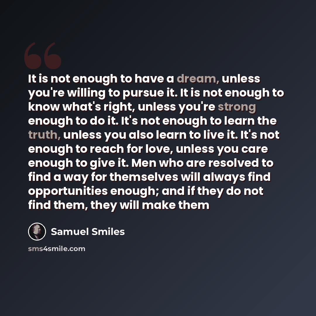 “It is not enough to have a dream, unless you're willing to pursue it. It is not enough to know what's right, unless you're strong enough to do it. It's not enough to learn the truth, unless you also learn to live it. It's not enough to reach for love, unless you care enough to give it. Men who are…” quote by Samuel Smiles
