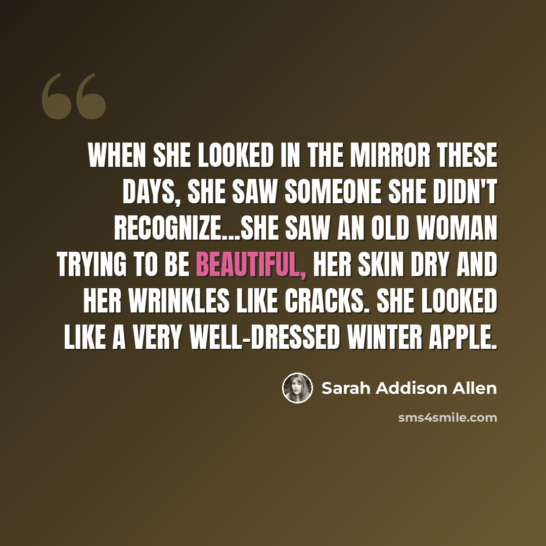 “When she looked in the mirror these days, she saw someone she didn't recognize...She saw an old woman trying to be beautiful, her skin dry and her wrinkles like cracks. She looked like a very well-dressed winter apple.” quote by Sarah Addison Allen