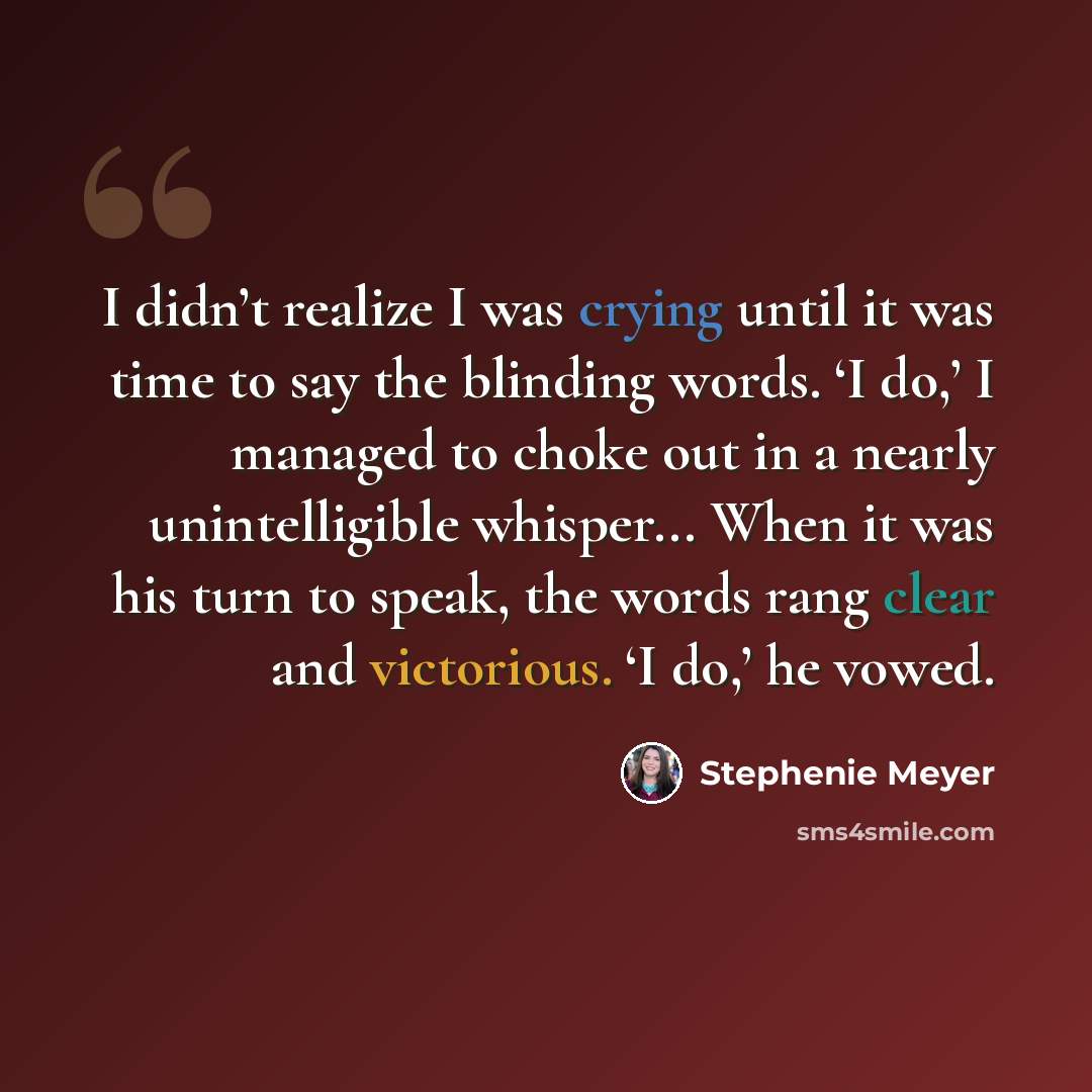 “I didn’t realize I was crying until it was time to say the blinding words. ‘I do,’ I managed to choke out in a nearly unintelligible whisper... When it was his turn to speak, the words rang clear and victorious. ‘I do,’ he vowed.” quote by Stephenie Meyer