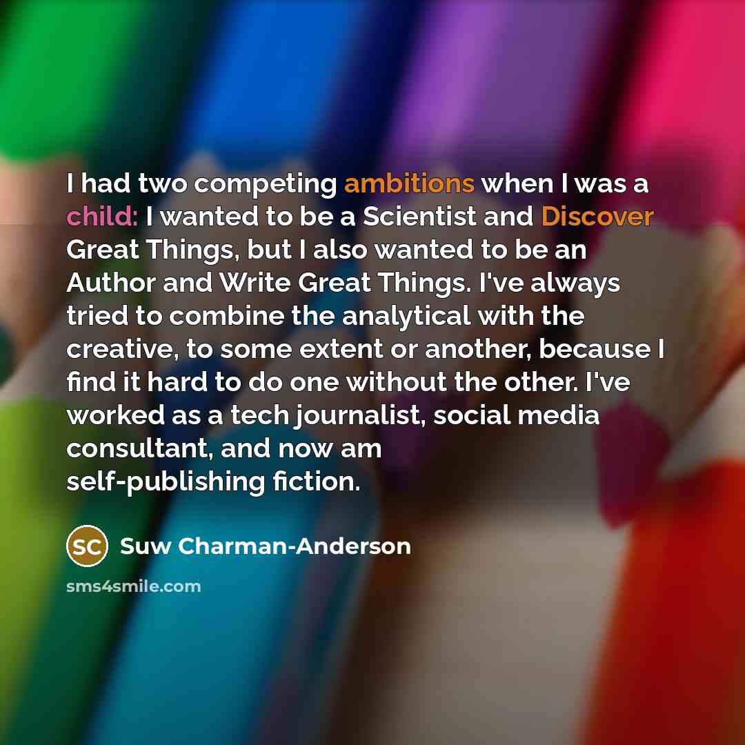 “I had two competing ambitions when I was a child: I wanted to be a Scientist and Discover Great Things, but I also wanted to be an Author and Write Great Things. I've always tried to combine the analytical with the creative, to some extent or another, because I find it hard to do one without the…” quote by Suw Charman-Anderson