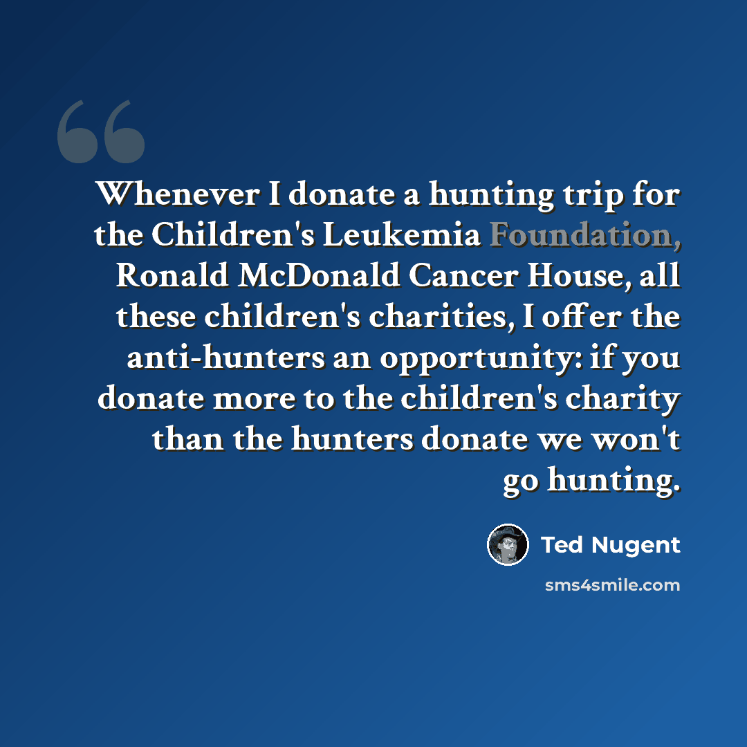“Whenever I donate a hunting trip for the Children's Leukemia Foundation, Ronald McDonald Cancer House, all these children's charities, I offer the anti-hunters an opportunity: if you donate more to the children's charity than the hunters donate we won't go hunting.” quote by Ted Nugent