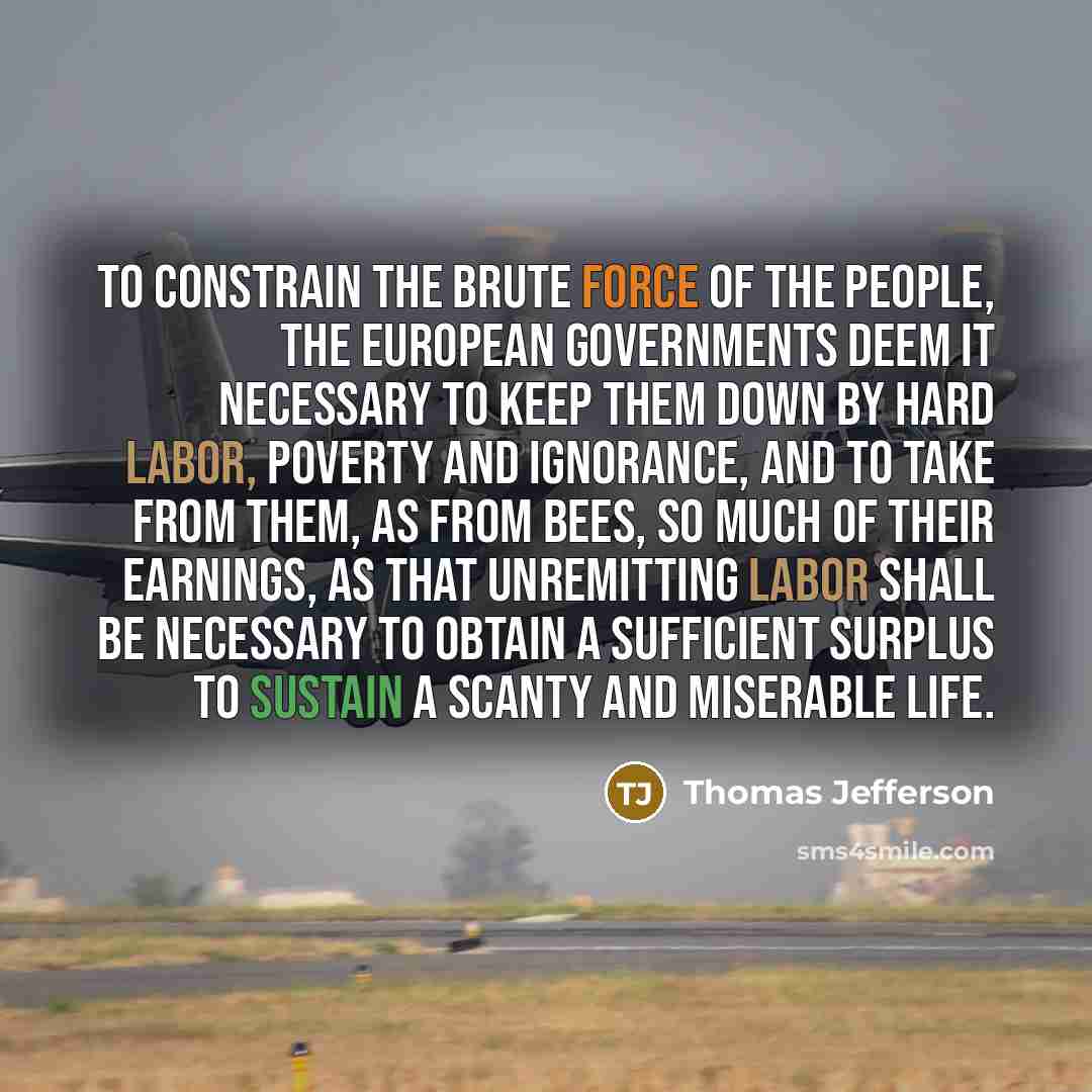 “To constrain the brute force of the people, the European governments deem it necessary to keep them down by hard labor, poverty and ignorance, and to take from them, as from bees, so much of their earnings, as that unremitting labor shall be necessary to obtain a sufficient surplus to sustain a…” quote by Thomas Jefferson
