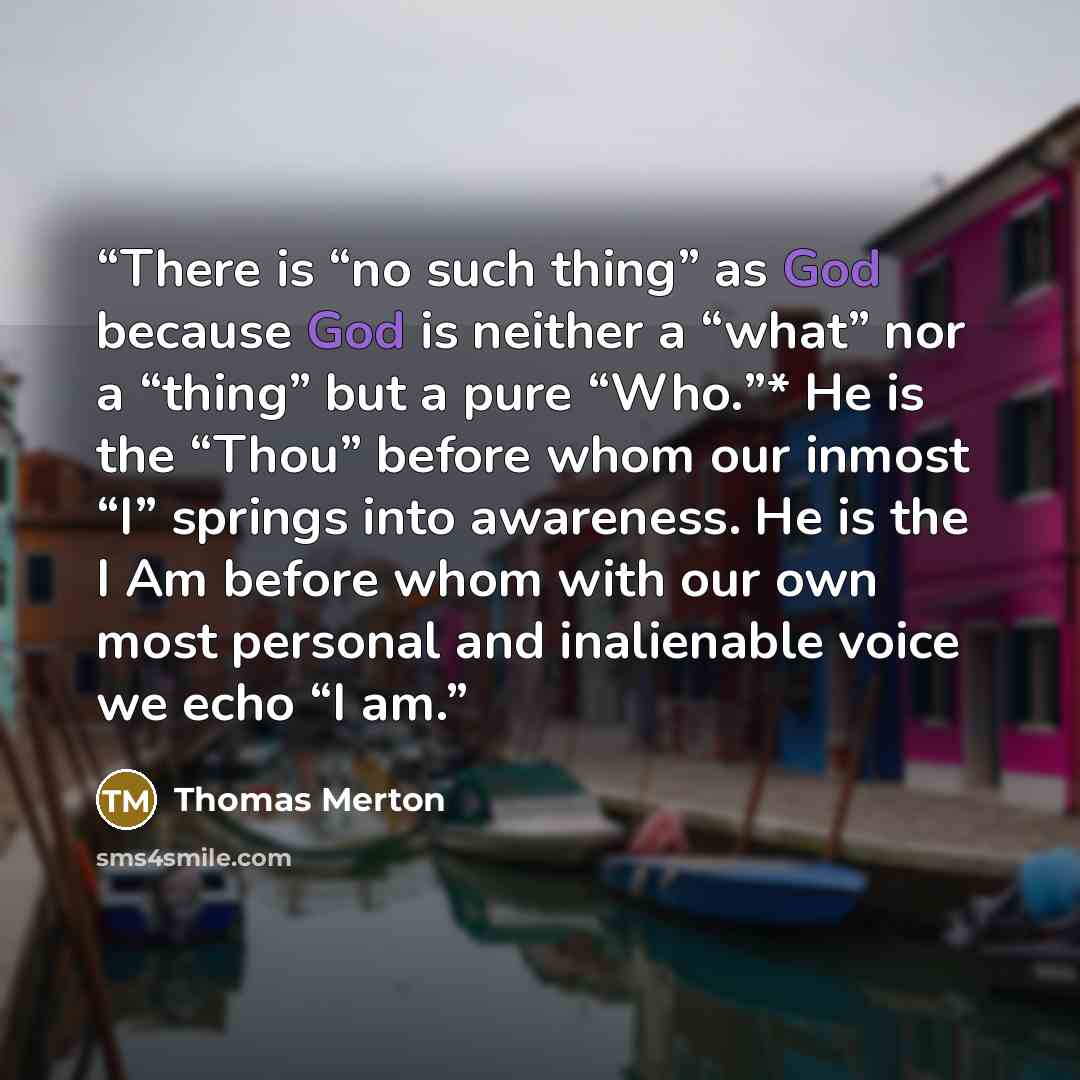 “There is “no such thing” as God because God is neither a “what” nor a “thing” but a pure “Who.”* He is the “Thou” before whom our inmost “I” springs into awareness. He is the I Am before whom with our own most personal and inalienable voice we echo “I am.” quote by Thomas Merton