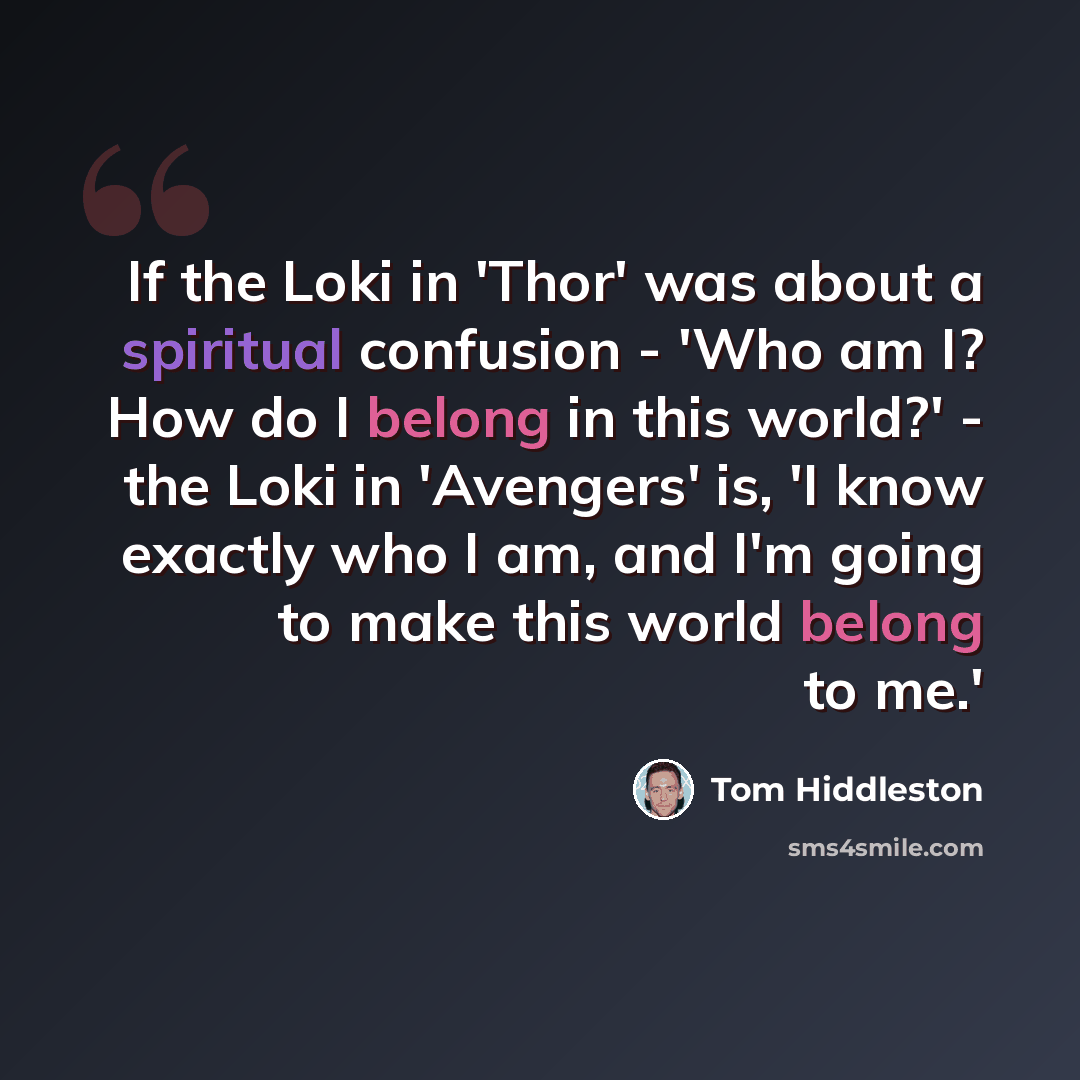 “If the Loki in 'Thor' was about a spiritual confusion - 'Who am I? How do I belong in this world?' - the Loki in 'Avengers' is, 'I know exactly who I am, and I'm going to make this world belong to me.'” quote by Tom Hiddleston
