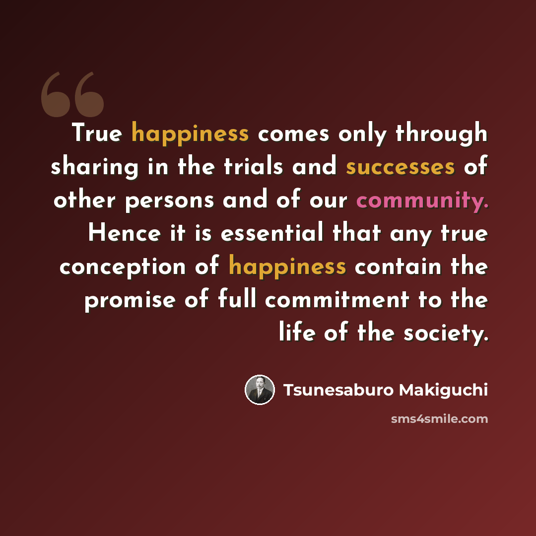 “True happiness comes only through sharing in the trials and successes of other persons and of our community. Hence it is essential that any true conception of happiness contain the promise of full commitment to the life of the society.” quote by Tsunesaburo Makiguchi
