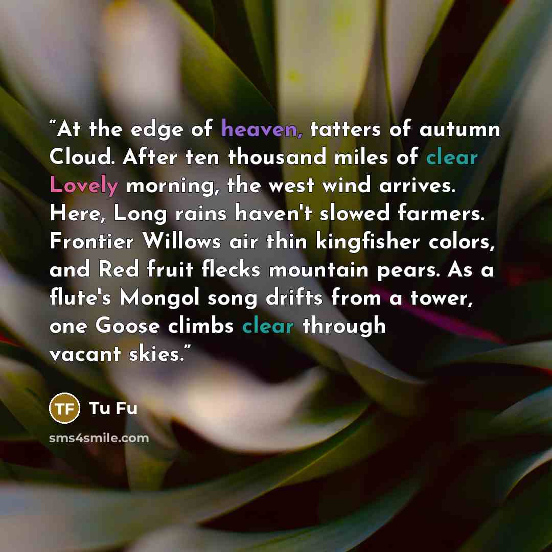 “At the edge of heaven, tatters of autumn Cloud. After ten thousand miles of clear Lovely morning, the west wind arrives. Here, Long rains haven't slowed farmers. Frontier Willows air thin kingfisher colors, and Red fruit flecks mountain pears. As a flute's Mongol song drifts from a tower, one…” quote by Tu Fu