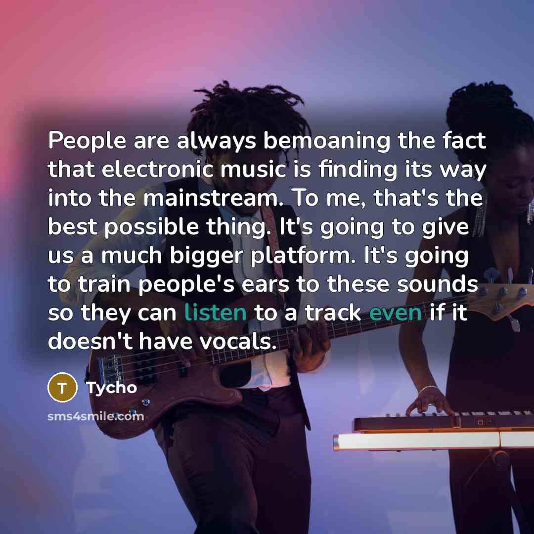 “People are always bemoaning the fact that electronic music is finding its way into the mainstream. To me, that's the best possible thing. It's going to give us a much bigger platform. It's going to train people's ears to these sounds so they can listen to a track even if it doesn't have vocals.” quote by Tycho